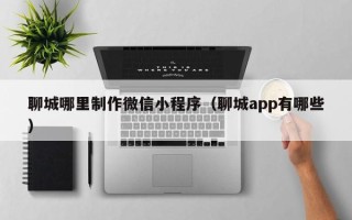 白沙聊城哪里制作微信小程序（聊城app有哪些）